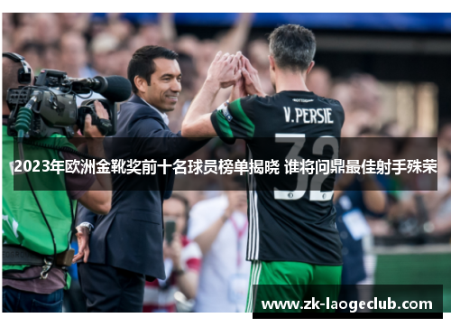 2023年欧洲金靴奖前十名球员榜单揭晓 谁将问鼎最佳射手殊荣