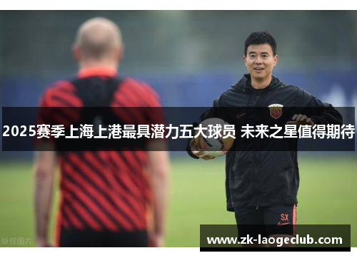 2025赛季上海上港最具潜力五大球员 未来之星值得期待