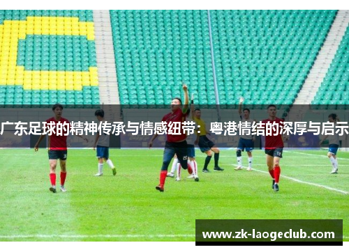 广东足球的精神传承与情感纽带：粤港情结的深厚与启示