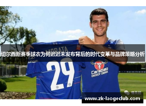 切尔西新赛季球衣为何迟迟未发布背后的时代变革与品牌策略分析