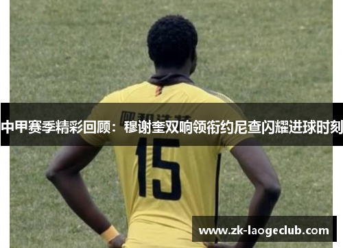 中甲赛季精彩回顾：穆谢奎双响领衔约尼查闪耀进球时刻