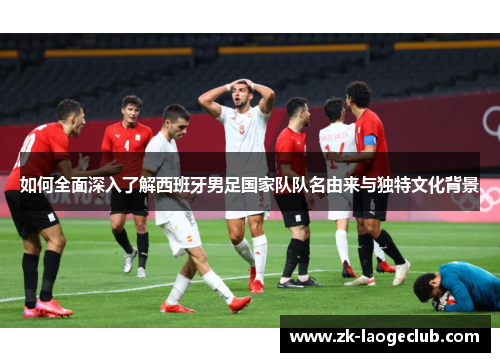 如何全面深入了解西班牙男足国家队队名由来与独特文化背景