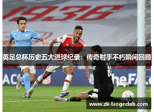 英足总杯历史五大进球纪录：传奇射手不朽瞬间回顾