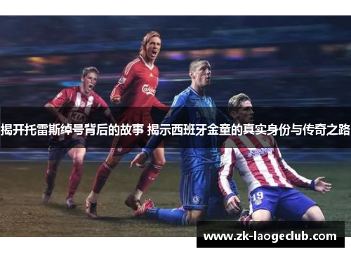 揭开托雷斯绰号背后的故事 揭示西班牙金童的真实身份与传奇之路