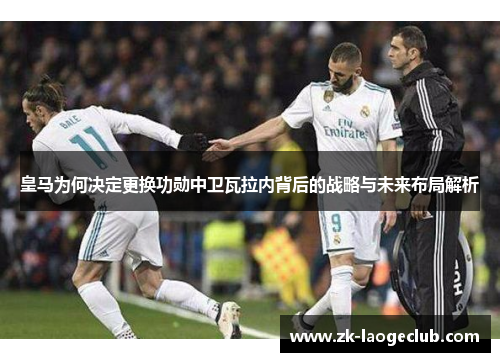 皇马为何决定更换功勋中卫瓦拉内背后的战略与未来布局解析