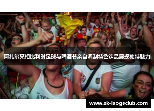 阿扎尔亮相比利时足球与啤酒节亲自调制特色饮品展现独特魅力