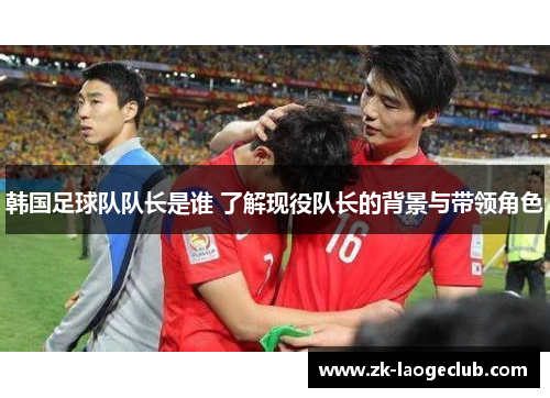 韩国足球队队长是谁 了解现役队长的背景与带领角色