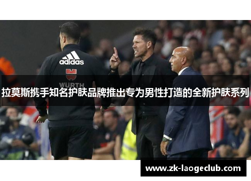 拉莫斯携手知名护肤品牌推出专为男性打造的全新护肤系列 拉莫斯携手知名护肤品牌推出专为男性打造的全新护肤系列