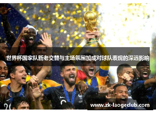 世界杯国家队新老交替与主场氛围加成对球队表现的深远影响 世界杯国家队新老交替与主场氛围加成对球队表现的深远影响