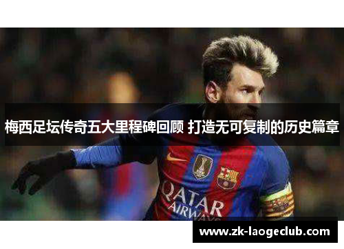 梅西足坛传奇五大里程碑回顾 打造无可复制的历史篇章 梅西足坛传奇五大里程碑回顾 打造无可复制的历史篇章