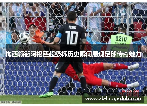 梅西领衔阿根廷超级杯历史瞬间展现足球传奇魅力