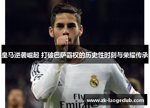 皇马逆袭崛起 打破巴萨霸权的历史性时刻与荣耀传承