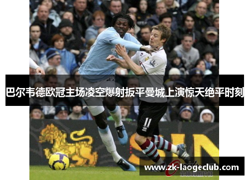 巴尔韦德欧冠主场凌空爆射扳平曼城上演惊天绝平时刻
