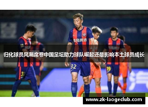 归化球员风潮席卷中国足坛助力球队崛起还是影响本土球员成长