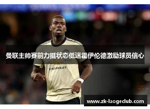 曼联主帅赛前力挺状态低迷霍伊伦德激励球员信心 曼联主帅赛前力挺状态低迷霍伊伦德激励球员信心