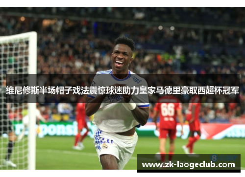 维尼修斯半场帽子戏法震惊球迷助力皇家马德里豪取西超杯冠军