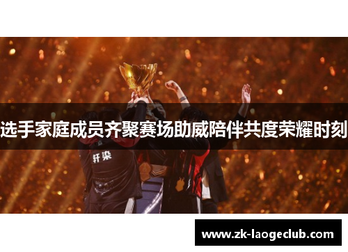 选手家庭成员齐聚赛场助威陪伴共度荣耀时刻 选手家庭成员齐聚赛场助威陪伴共度荣耀时刻